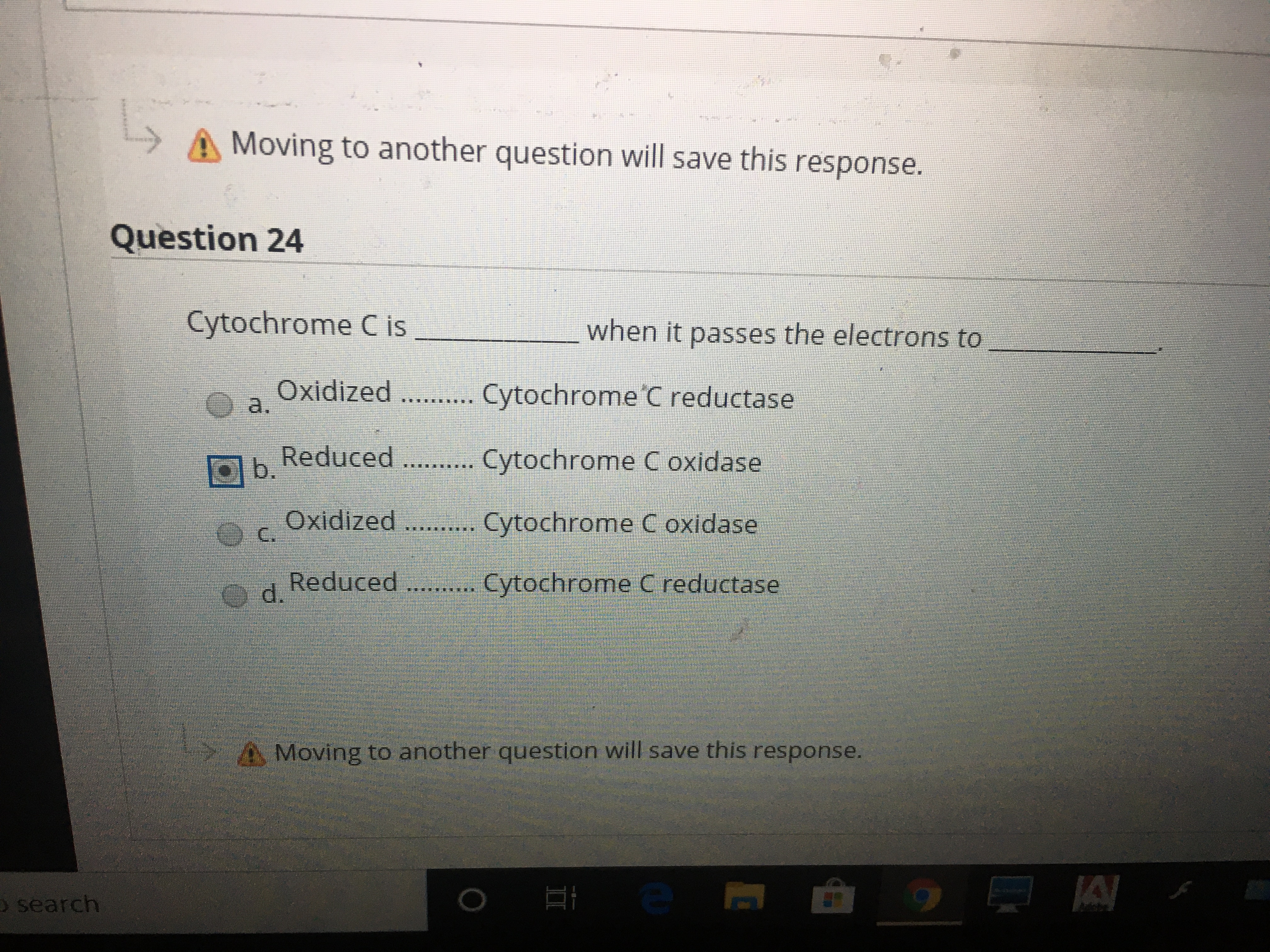 A Moving to another question will save this response.
Question 24
Cytochrome C is
when it passes the electrons to
Oxidized .... Cytochrome C reductase
a.
O b.
Reduced . .. Cytochrome C oxidase
Oxidized
C.
Cytochrome C oxidase
Reduced ... Cytochrome C reductase
Od.
Moving to another question will save this response.
O search
II
