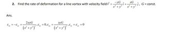 xG
2. Find the rate of deformation for a line vortex with velocity field V=YG -Î+
x² + y² x² + y²
Ans.
Ex = -6
yy
=
2xyG
(x² + y² ) ² ¹ ² =
,&_= 0,&
xyG
(x² + y²)² ¹6 =
-,&=&₁ = 0
-), G=const.