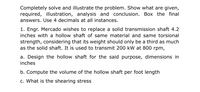 Completely solve and illustrate the problem. Show what are given,
required, illustration, analysis and conclusion. Box the final
answers. Use 4 decimals at all instances.
1. Engr. Mercado wishes to replace a solid transmission shaft 4.2
inches with a hollow shaft of same material and same torsional
strength, considering that its weight should only be a third as much
as the solid shaft. It is used to transmit 200 kW at 800 rpm,
a. Design the hollow shaft for the said purpose, dimensions in
inches
b. Compute the volume of the hollow shaft per foot length
c. What is the shearing stress
