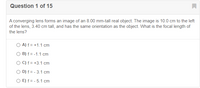 Question 1 of 15
A converging lens forms an image of an 8.00 mm-tall real object. The image is 10.0 cm to the left
of the lens, 3.40 cm tall, and has the same orientation as the object. What is the focal length of
the lens?
O A) f = +1.1 cm
O B) f = -1.1 cm
O C) f = +3.1 cm
O D) f = - 3.1 cm
O E) f = - 5.1 cm
