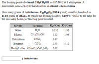 The freezing point of ethanol CH3CH,0H is -117.30°C at 1 atmosphere. A
nonvolatile, nonelectrolyte that dissolves in ethanol is testosterone.
How many grams of testosterone, C19H2802 (288.4 g/mol), must be dissolved in
214.0 grams of ethanol to reduce the freezing point by 0.400°C ? Refer to the table for
the necessary boiling or freezing point constant.
Solvent
Formula
Kh CC/m) Kf(°C/m)
Water
H2O
0.512
1.86
Ethanol
CH;CH,OH
1.22
1.99
Chloroform
CHC13
3.67
Benzene
CH6
2.53
5.12
Diethyl ether CH;CH2OCH2CH3
2.02
g testosterone.
