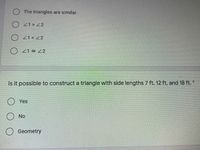 O The triangles are similar.
O 21> 2
O Z1< 22
O 21 2
Is it possible to construct a triangle with side lengths 7 ft, 12 ft, and 18 ft. *
O Yes
No
Geometry
