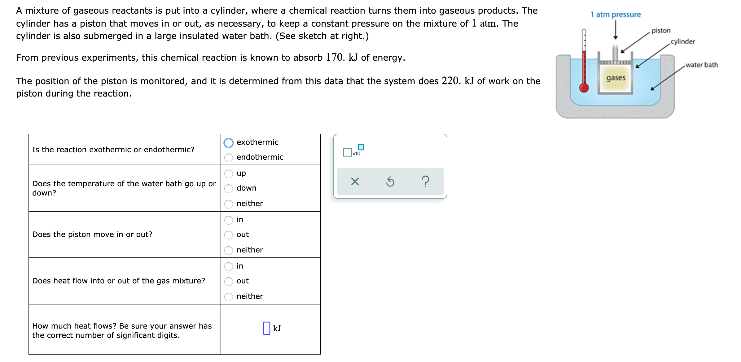 A mixture of gaseous reactants is put into a cylinder, where a chemical reaction turns them into gaseous products. The
1 atm pressure
cylinder has a piston that moves in or out, as necessary, to keep a constant pressure on the mixture of 1 atm. The
cylinder is also submerged in a large insulated water bath. (See sketch at right.)
piston
cylinder
From previous experiments, this chemical reaction is known to absorb 170. kJ of energy.
water bath
gases
The position of the piston is monitored, and it is determined from this data that the system does 220. kJ of work on the
piston during the reaction.
exothermic
Is the reaction exothermic or endothermic?
x10
endothermic
Does the temperature of the water bath go up or
down?
dn
down
neither
in
Does the piston move in or out?
out
neither
in
Does heat flow into or out of the gas mixture?
out
neither
How much heat flows? Be sure your answer has
the correct number of significant digits.
| kJ
