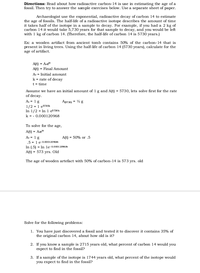 Directions: Read about how radioactive carbon-14 is use in estimating the age of a
fossil. Then try to answer the sample exercises below. Use a separate sheet of paper.
Archaeologist use the exponential, radioactive decay of carbon 14 to estimate
the age of fossils. The half-life of a radioactive isotope describes the amount of time
it takes half of the isotope in a sample to decay. For example, if you had a 2 kg of
carbon 14 it would take 5,730 years for that sample to decay, and you would be left
with 1 kg of carbon 14. (Therefore, the half-life of carbon 14 is 5730 years.)
Ex: a wooden artifact from ancient tomb contains 50% of the carbon-14 that is
present in living trees. Using the half-life of carbon 14 (5730 years), calculate for the
age of artifact.
A(t) = A-e*t
A(t) = Final Amount
A. = Initial amount
k = rate of decay
t = time
Assume we have an initial amount of 1 g and A(t) = 5730, lets solve first for the rate
of decay.
A. = 1g
A157 30) = % g
1/2 = 1 e5730k
In 1/2 = In 1 e5730k
k = - 0.000120968
To solve for the age,
A(t) = Aet
A. = 1 g
A(t) = 50% or .5
.5 = 1 e-0.000120968t
In (.5) = In le 0.000120968t
A(t) = 573 yrs. Old
The age of wooden artefact with 50% of carbon-14 is 573 yrs. old
Solve for the following problems:
1. You have just discovered a fossil and tested it to discover it contains 35% of
the original carbon 14, about how old is it?
2. If you know a sample is 2715 years old, what percent of carbon 14 would you
expect to find in the fossil?
3. If a sample of the isotope is 1744 years old, what percent of the isotope would
you expect to find in the fossil?
