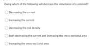 Doing which of the following will decrease the inductance of a solenoid?
Decreasing the current
Increasing the current
Decreasing the coil density
Both decreasing the current and increasing the cross-sectional area
Increasing the cross-sectional area
