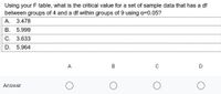 Using your F table, what is the critical value for a set of sample data that has a df
between groups of 4 and a df within groups of 9 using a=0.05?
А. 3.478
B. 5.999
C. 3.633
D. 5.964
A
D
Answer
