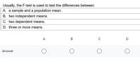 Usually, the F-test is used to test the differences between
A. a sample and a population mean.
B. two independent means.
C. two dependent means.
D. three or more means.
A
B
D
Answer
