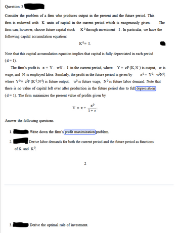 Question 3
The
Consider the problem of a firm who produces output in the present and the future period. This
firm is endowed with K units of capital in the current period which is exogenously given
Ko through investment I. In particular, we have the
firm can, however, choose future capital stock
following capital accumulation equation:
Kº= I.
Note that this capital accumulation equation implies that capital is fully depreciated in each period
(d=1).
The firm's profit is = Y- WN - I in the current period, where Y = ZF (K,N) is output, w is
wage, and N is employed labor. Similarly, the profit in the future period is given by π°= Y₁- w°N°
where Yo= z°F (KN) is future output, wo is future wage, N° is future labor demand. Note that
there is no value of capital left over after production in the future period due to full depreciation
(d= 1). The firm maximizes the present value of profits given by
Answer the following questions.
1.
2.
3.
πο
V = x+
1+1
Write down the firm's profit maximization problem.
Derive labor demands for both the current period and the future period as functions
of K and K
2
Derive the optimal rule of investment.