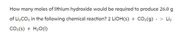 How many moles of lithium hydroxide would be required to produce 26.0 g
of Li₂CO3 in the following chemical reaction? 2 LiOH(s) + CO₂(g) - > Li₂
CO3(s) + H₂O (1)