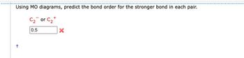 Using MO diagrams, predict the bond order for the stronger bond in each pair.
C₂ or C₂+
0.5
+
X