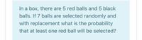 In a box, there are 5 red balls and 5 black
balls. If 7 balls are selected randomly and
with replacement what is the probability
that at least one red ball will be selected?
