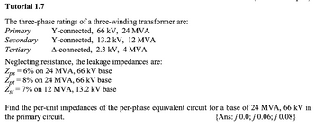 Tutorial 1.7
The three-phase ratings of a three-winding transformer are:
Primary Y-connected, 66 kV, 24 MVA
Y-connected, 13.2 kV, 12 MVA
Secondary
Tertiary
A-connected, 2.3 kV, 4 MVA
Neglecting resistance, the leakage impedances are:
Zps
Zns = 6% on 24 MVA, 66 kV base
Zpt = 8% on 24 MVA, 66 kV base
Zst = 7% on 12 MVA, 13.2 kV base
Find the per-unit impedances of the per-phase equivalent circuit for a base of 24 MVA, 66 kV in
the primary circuit.
{Ans: j 0.0; j 0.06; j 0.08}