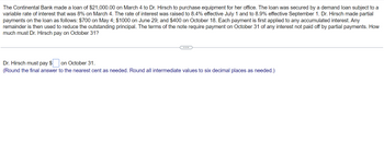 The Continental Bank made a loan of $21,000.00 on March 4 to Dr. Hirsch to purchase equipment for her office. The loan was secured by a demand loan subject to a
variable rate of interest that was 8% on March 4. The rate of interest was raised to 8.4% effective July 1 and to 8.9% effective September 1. Dr. Hirsch made partial
payments on the loan as follows: $700 on May 4; $1000 on June 29; and $400 on October 18. Each payment is first applied to any accumulated interest. Any
remainder is then used to reduce the outstanding principal. The terms of the note require payment on October 31 of any interest not paid off by partial payments. How
much must Dr. Hirsch pay on October 31?
Dr. Hirsch must pay $ on October 31.
(Round the final answer to the nearest cent as needed. Round all intermediate values to six decimal places as needed.)