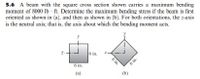 5.6 A beam with the square cross section shown carries a maximum bending
moment of 8000 lb - ft. Determine the maximum bending stress if the beam is first
oriented as shown in (a), and then as shown in (b). For both orientations, the z-axis
is the neutral axis; that is, the axis about which the bending moment acts.
6 in.
6 in.
6 in.
(a)
(b)
6 in.
