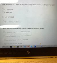 What does the " - " mean in the chemical equation: water hydrogen + oxygen
I3D
%3D
a. to produce
b. reacts with
c. is balanced
d.
a skeleton equation
Which of these is NOT a reason for a double displacement reaction to happen?
a. one substance produced won't dissolve in water.
b. one of the products is a gas at room temperature
C. an acid and a base neutralize to form water
d. both of the reactants are solids
57°F Mostly cloudy
99+
lyp
