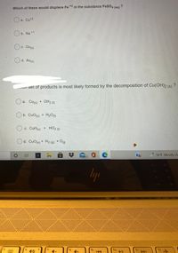 Which of these would displace Fe *4 in the substance FeSO, (ag)
O a. Cu*2
+1
b. Na
c. Cu(s)
O d. Au(s)
MI set of products is most likely formed by the decomposition of Cu(OH)2 (s)
a. Cu(s)
OH2 (1)
+
O b. CuO(s) + H2O
c. CuH(s) +
HO2 (1)
Od. CuOs) + H2 (9) + O(g
56°F Mostly clo
99+
lyp
f5 1
f6
f7
f8
fio
