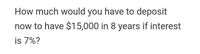 How much would you have to deposit
now to have $15,000 in 8 years if interest
is 7%?
