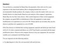 Question 1
You are hired as a consultant for Skater Boys Incorporated, a firm with over five years
experience in the skate board industry.Due to changing demand and a move to
environmentally friendly products, the company wishes to enter the market with a new eco-
friendly finish on its skate boards. Based on your analysis of the company's operations,
Skater Boys Inc has three main choices. After careful inspection of their current equipment
the company can spend $800 in refurbishment of their old equipment or make major
modifications to its operations at a cost of $1100. If these options are not taken, they can also
choose to purchase new equipment at a cost of $1800.
If the firm chooses to refurbish their existing equipment, materials and labour per skate board
will be $1.10 while a material and labour cost of $0.70 per board is associated with the major
modification choice. If however the company chooses to buy new equipment, the associated
variable cost is estimated to be $0.40 per board.
You are required to do the following analysis
a. Use one diagram to show the cost associated with each decision.
