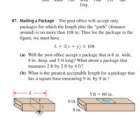 Day
87. Mailing a Package The post office will accept only
packages for which the length plus the “girth" (distance
around) is no more than 108 in. Thus for the package in the
figure, we must have
L + 2(x + y) < 108
(a) Will the post office accept a package that is 6 in. wide,
8 in. deep, and 5 ft long? What about a package that
measures 2 ft by 2 ft by 4 ft?
(b) What is the greatest acceptable length for a package that
has a square base measuring 9 in. by 9 in.?
L
5 ft = 60 in.
6 in.
8 in.
