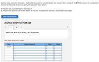 Gomez Corp. uses the allowance method to account for uncollectibles. On January 31, it wrote off an $1,700 account of a customer,
Green. On March 9, it receives a $1,200 payment from Green.
1. Prepare the journal entry for January 31
2. Prepare the journal entries for March 9; assume no additional money is expected from Green.
View transaction list
Journal entry worksheet
1
2 3
>
Record the write-off of Green's $1,700 account
Note: Enter debits before credits.
Date
General Journal
Debit
Credit
Jan 31
