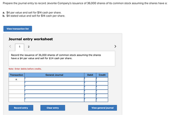 Prepare the journal entry to record Jevonte Company's issuance of 36,000 shares of its common stock assuming the shares have a:
a. $4 par value and sell for $14 cash per share.
b. $4 stated value and sell for $14 cash per share.
View transaction list
Journal entry worksheet
1
Record the issuance of 36,000 shares of common stock assuming the shares
have a $4 par value and sell for $14 cash per share.
2
Note: Enter debits before credits.
Transaction
a.
Record entry
General Journal
Clear entry
Debit
Credit
View general journal