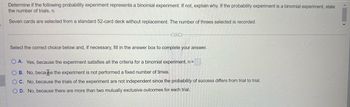 Determine if the following probability experiment represents a binomial experiment. If not, explain why. If the probability experiment is a binomial experiment, state
the number of trials, n.
Seven cards are selected from a standard 52-card deck without replacement. The number of threes selected is recorded.
(...)
Select the correct choice below and, if necessary, fill in the answer box to complete your answer.
OA. Yes, because the experiment satisfies all the criteria for a binomial experiment, n =
OB. No, because the experiment is not performed a fixed number of times.
OC. No, because the trials of the experiment are not independent since the probability of success differs from trial to trial.
OD. No, because there are more than two mutually exclusive outcomes for each trial.