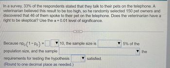 In a survey, 33% of the respondents stated that they talk to their pets on the telephone. A
veterinarian believed this result to be too high, so he randomly selected 150 pet owners and
discovered that 46 of them spoke to their pet on the telephone. Does the veterinarian have a
right to be skeptical? Use the α = 0.01 level of significance.
Because npo (1-Po) =
population size, and the sample
...
10, the sample size is
requirements for testing the hypothesis
(Round to one decimal place as needed.)
satisfied.
5% of the
the