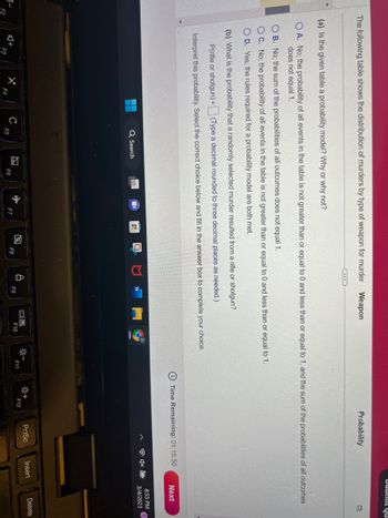 The following table shows the distribution of murders by type of weapon for murder
F2
OB. No; the sum of the probabilities of all outcomes does not equal 1.
OC. No; the probability of all events in the table is not greater than or equal to 0 and less than or equal to 1.
O D. Yes; the rules required for a probability model are both met.
X
(a) Is the given table a probability model? Why or why not?
OA. No; the probability of all events in the table is not greater than or equal to 0 and less than or equal to 1, and the sum of the probabilities of all outcomes
does not equal 1.
(b) What is the probability that a randomly selected murder resulted from a rifle or shotgun?
P(rifle or shotgun) =
(Type a decimal rounded to three decimal places as needed.)
Interpret this probability. Select the correct choice below and fill in the answer box to complete your choice.
F4
U
Q Search
F5
A
(...)
F6
F7
Weapon
F8
8
F9
9
16.
F10
---
F11
Probability
Time Remaining: 01:15:50
F12
Dubmit yu
PrtSc
Insert
Next
8:55 PM
3/4/2023
Delete