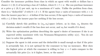 Consider the insurance problem from class in which an agent with wealth w dollars has a
chance 7 € (0, 1) of incurring a loss of dollars, where 0 < l< w. She can purchase insurance
at a price q € (0, 1) per unit, up to a maximum of l units. Unlike the problem from class,
there is a "deductible" d with 0 < d < l. If the agents buys x units of insurance with x > d,
then the insurer pays her x-d dollars if the loss occurs; if the agent buys x units of insurance
with x ≤d then the insurer pays her nothing if the loss occurs.
(a) Carefully sketch this problem in (wg, wo)-space (where, as in class, wg denotes the
decision-maker's wealth if the loss does not occur, and w, her wealth if it does).
(b) Write the optimization problem describing the agent's choice of insurance if she is an
expected utility maximizer with von Neumann-Morgenstern utility u(x). You do not
have to solve this problem.
(c) Suppose the agent is risk averse and the deductible is small enough so that if the price
is actuarially fair, it is not optimal for the consumer to buy no insurance. How does
the highest price at which the consumer is willing to buy x = l units compare to the
actuarially fair price (i.e. is it higher, lower, or the same)?