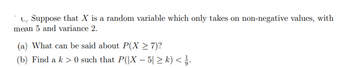 L, Suppose that X is a random variable which only takes on non-negative values, with
mean 5 and variance 2.
(a) What can be said about P(X ≥ 7)?
(b) Find a k >0 such that P(|X - 5| ≥ k) < } .