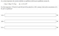At a certain temperature, this reaction establishes an equilibrium with the given equilibrium constant, Kç.
3 A(g) + 2 B(g) = 4 C(g)
K = 1.33 x 102'
If, at this temperature, 1.70 mol of A and 4.00 mol of B are placed in a 1.00 L container, what are the concentrations of A,
B, and C at equilibrium?
[A] =
M
[B] =
M
[C] =
M
