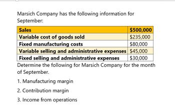 Marsich Company has the following information for
September:
Sales
Variable cost of goods sold
Fixed manufacturing costs
$500,000
$235,000
$80,000
Variable selling and administrative expenses $45,000
Fixed selling and administrative expenses $30,000
Determine the following for Marsich Company for the month
of September.
1. Manufacturing margin
2. Contribution margin
3. Income from operations