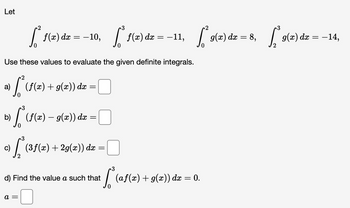 Let
3
3
[ f(x) dx = -10, [ f(x) dx = -11, [₁2) dx = 8, [2(x) de=-14,
9(x)
dx
Use these values to evaluate the given definite integrals.
fis
0
3
。) [³ (f(x) — 9(x)) dx =
c)
(ƒ(x) + g(x)) dx =
3
/ (ဒ
a =
(3ƒ(x) + 2g(x)) dx
=
3
fo(a)
d) Find the value a such that
(af(x) + g(x)) dx = 0.