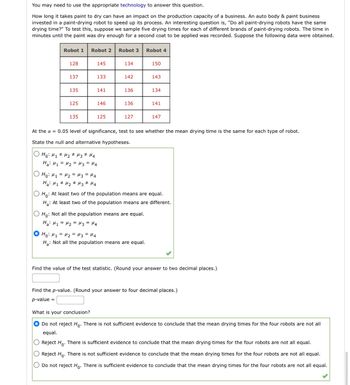 You may need to use the appropriate technology to answer this question.
How long it takes paint to dry can have an impact on the production capacity of a business. An auto body & paint business
invested in a paint-drying robot to speed up its process. An interesting question is, "Do all paint-drying robots have the same
drying time?" To test this, suppose we sample five drying times for each of different brands of paint-drying robots. The time in
minutes until the paint was dry enough for a second coat to be applied was recorded. Suppose the following data were obtained.
Robot 1 Robot 2 Robot 3
128
137
135
125
135
OO
145
133
но: M1=M2=M3 =14
Ha: M₁ M₂ M3 M4
141
146
125
O Ho: M₁ M₂ M3 M4
#
на: М1 = М2 = из = M4
134
142
136
136
127
Robot 4
Ho: Not all the population means are equal.
Ha: H₁ = H₂ = H3 = H4
O Ho: M₁ = M₂ = μ3 = 14
Ha: Not all the population means are equal.
150
At the α = 0.05 level of significance, test to see whether the mean drying time is the same for each type of robot.
State the null and alternative hypotheses.
143
134
141
147
Ho: At least two of the population means are equal.
H₂: At least two of the population means are different.
Find the value of the test statistic. (Round your answer to two decimal places.)
Find the p-value. (Round your answer to four decimal places.)
p-value =
What is your conclusion?
Do not reject Ho. There is not sufficient evidence to conclude that the mean drying times for the four robots are not all
equal.
Reject Ho. There is sufficient evidence to conclude that the mean drying times for the four robots are not all equal.
Reject Ho. There is not sufficient evidence to conclude that the mean drying times for the four robots are not all equal.
O Do not reject Ho. There is sufficient evidence to conclude that the mean drying times for the four robots are not all equal.