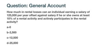 Question: General Account
How much in rental losses can an individual earning a salary of
125,000 per year offset against salary if he or she owns at least
10% of a rental activity and actively participates in the rental
activity?
a-0
b-2,500
C-12,500
d-25,000