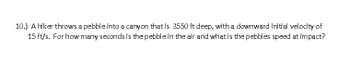 10.) A hiker throws a pebble into a canyon that is 3550 ft deep, with a downward initial velocity of
15 ft/s. For how many seconds is the pebble in the air and what is the pebbles speed at impact?