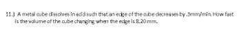 11.) A metal cube dissolves in acid such that an edge of the cube decreases by .5mm/min. How fast
is the volume of the cube changing when the edge is 8.20 mm.