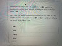 A spring-block oscillator is released from rest 3.0 cm from its
equilibrium position. After release, it undergoes an oscillation of
period 1.2 s.
The procedure is repeated with the same spring and block, but this
time the block is released from rest 6.0 cm from equilibrium. What is
the period of oscillation now?
O 2.4 s
O 1.2 s
0.60 s
0.30 s
4.8 s
