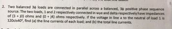 2. Two balanced 30 loads are connected in parallel across a balanced, 30 positive phase sequence
source. The two loads, 1 and 2 respectively connected in wye and delta respectively have impedances
of (3+j0) ohms and (0+ j4) ohms respectively. If the voltage in line a to the neutral of load 1 is
120cis40°, find (a) the line currents of each load; and (b) the total line currents.