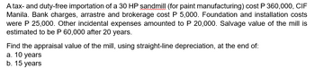 A tax- and duty-free importation of a 30 HP sandmill (for paint manufacturing) cost P 360,000, CIF
Manila. Bank charges, arrastre and brokerage cost P 5,000. Foundation and installation costs
were P 25,000. Other incidental expenses amounted to P 20,000. Salvage value of the mill is
estimated to be P 60,000 after 20 years.
Find the appraisal value of the mill, using straight-line depreciation, at the end of:
a. 10 years
b. 15 years