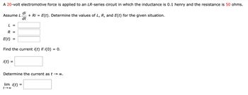 A 20-volt electromotive force is applied to an LR-series circuit in which the inductance is 0.1 henry and the resistance is 50 ohms.
Assume L.
di
+ Ri= E(t). Determine the values of L, R, and E(t) for the given situation.
dt
L =
R =
E(t) =
Find the current i(t) if i(0) = 0.
i(t) =
Determine the current as t → ∞.
lim i(t) =
t-∞