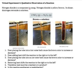 Virtual Experiment 4: Qualitative Observation of a Reaction
Nitrogen dioxide is a component in smog. Nitrogen dioxide is yellow/brown. Its dimer,
dinitrogen tetroxide is colorless.
2 NO₂ (g) → N₂O4 (9)
Brown → colorless
erving e
1. Does placing the tube into a hot water bath cause the brown color to increase or
decrease?
2. Does adding heat shift the reaction to the right or to the left?
3. Does placing the tube into an ice water bath cause the brown color to increase or
decrease?
4. Removing heat shifts the reaction to the right or to the left?
5. Therefore, heat must be a reactant or a product?
6. Is this reaction exothermic or endothermic?