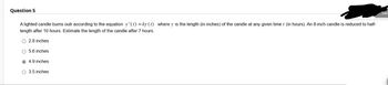 Question 5
A lighted candle burns outr according to the equation y(t) =ky (1) where is the length (in inches) of the candle at any given time / (in hours). An 8-inch candle is reduced to half-
length after 10 hours. Estimate the length of the candle after 7 hours.
O 2.8 inches
O 5.6 inches
4.9 inches
O 3.5 inches