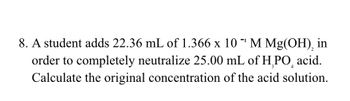 8. A student adds 22.36 mL of 1.366 x 10¹ M Mg(OH), in
order to completely neutralize 25.00 mL of H₂PO acid.
Calculate the original concentration of the acid solution.