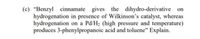 (c) “Benzyl cinnamate gives the dihydro-derivative on
hydrogenation in presence of Wilkinson’s catalyst, whereas
hydrogenation on a Pd/H2 (high pressure and temperature)
produces 3-phenylpropanoic acid and toluene" Explain.
