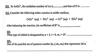 Q2. In AsO3³, the oxidation number of As is..............and that of O is
Q3. Consider the following redox reaction in acidic medium,
CrO² (aq) + SO3² (aq) → Cr³+ (aq) + SO4²- (aq)
After balancing the reaction, the coefficient of His
04.
What type of orbital is designated by n = 5, /= 0, m/=0?.
05.
One of the possible set of quantum number (n, l, m, m.) that represents 3d is