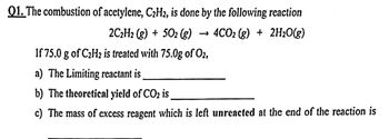 Q1. The combustion of acetylene, C₂H2, is done by the following reaction
2C₂H2 (g) +502 (g) 4CO2 (g) + 2H₂O(g)
If 75.0 g of C₂H₂ is treated with 75.0g of O2,
a) The Limiting reactant is
b) The theoretical yield of CO₂ is
c) The mass of excess reagent which is left unreacted at the end of the reaction is