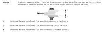 Situation 1:
Steel plates are connected by a 22-mm bolt. The cross-sectional dimensions of the main plate are 200 mm x 25 mm
while those of the secondary plates are 200 mm x 15 mm. Neglect the friction between the plates.
P2
1.
Determine the value of the force P if the allowable tensile stress of the plate is σ.
2.
3.
Determine the value of the force P if the allowable shearing stress of the bolt is T.
Determine the value of the force P if the allowable bearing stress of the plate is db.