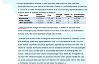 Complete a depreciation schedule to enter fixed-asset data in an Excel table, calculate
depreciation expense, and analyze the table data. (Chapter 6) Use this information, provided as
of 1/31/2019, to create the depreciation schedule as of 1/31/2020 using appropriate headers and
a table in which all pertinent information is displayed:
Date of
Salvage Useful Life Accumulated
Value
$2,000
$1.300
$900
Fixed Asset
Cost
Acquisition
$32,000
$11.300
$6.900
(years) Depreciation
$15,000
$2.000
$4.000
Automobile
1/31/2014
10
Store Fixtures
1/31/2018
Office Equipment
1/31/2015
6
CraftWorld uses the straight-line method of depreciation. In addition to the fixed assets
shown, the company acquired new furniture on 1/31/2019. It cost $3,100, has an estimated
four-year useful life, and an estimated salvage value of $300.
Create the table so each of the six categories shown above is displayed in a separate column
(note that some figures may appear different in your 1/31/2020 table than in the 1/31/2019
chart). Include columns for the annual depreciation expense and year-end book value. Use a
function to calculate depreciation expense and use structured references when calculating the
year-end book value. Sort the table by accumulated depreciation in ascending order and
include a total row to sum each column (except Salvage Value; display the average for that
column). Filter the table to display only assets for which the cost is greater than $5,000. Last,
use Quick Analysis to apply data bars to the figures in the Salvage Value column. (Hint: Begin
by highlighting the figures for which you will display the data bars.)
