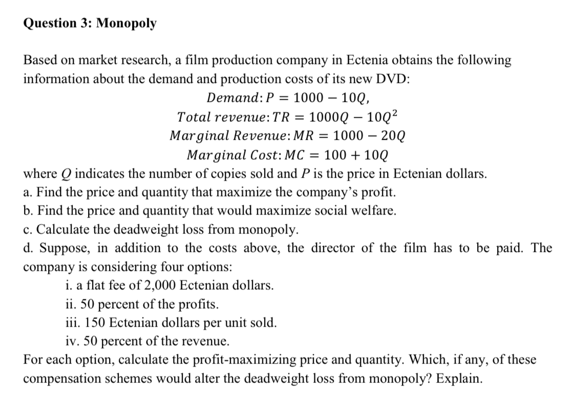 Question 3: Monopoly
Based on market research, a film production company in Ectenia obtains the following
information about the demand and production costs of its new DVD:
Demand: P = 1000 – 10Q,
1000Q – 10Q²
= 1000 – 20Q
Total reveпие:TR 3
Marginal Revenue:MR
Marginal Cost: MC = 100 +10Q
where Q indicates the number of copies sold and P is the price in Ectenian dollars.
a. Find the price and quantity that maximize the company's profit.
b. Find the price and quantity that would maximize social welfare.
c. Calculate the deadweight loss from monopoly.
d. Suppose, in addition to the costs above, the director of the film has to be paid. The
company is considering four options:
i. a flat fee of 2,000 Ectenian dollars.
ii. 50 percent of the profits.
iii. 150 Ectenian dollars per unit sold.
iv. 50 percent of the revenue.
For each option, calculate the profit-maximizing price and quantity. Which, if any, of these
compensation schemes would alter the deadweight loss from monopoly? Explain.
